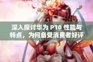 深入探讨华为 P10 性能与特点，为何备受消费者好评之原因分析