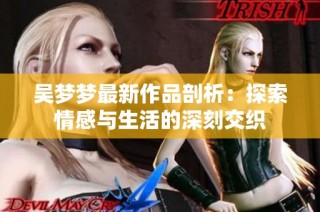 吴梦梦最新作品剖析：探索情感与生活的深刻交织