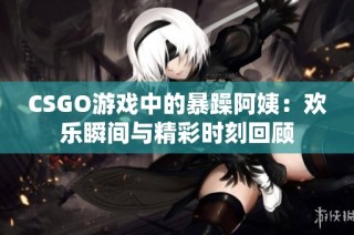 CSGO游戏中的暴躁阿姨：欢乐瞬间与精彩时刻回顾