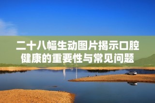 二十八幅生动图片揭示口腔健康的重要性与常见问题