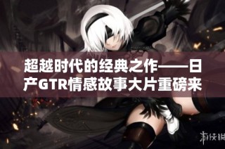 超越时代的经典之作——日产GTR情感故事大片重磅来袭