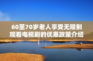 60至70岁老人享受无限制观看电视剧的优惠政策介绍