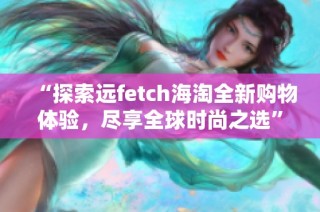 “探索远fetch海淘全新购物体验，尽享全球时尚之选”