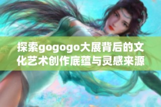 探索gogogo大展背后的文化艺术创作底蕴与灵感来源