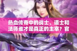 热血传奇中的战士、道士和法师谁才是真正的主宰？官职与私利的较量你倾向于哪一方？