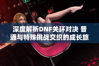 深度解析DNF关环对决 普通与特殊挑战交织的成长旅程揭秘