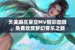 天美麻花星空MV精彩回顾，免费欣赏梦幻音乐之旅