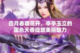 四月春暖花开，亭亭玉立的国色天香绽放美丽魅力