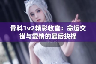 骨科1v2精彩收官：命运交错与爱情的最后抉择