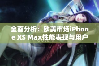 全面分析：欧美市场iPhone XS Max性能表现与用户体验评测