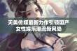 天美传媒最新力作引领国产女性娱乐潮流新风尚