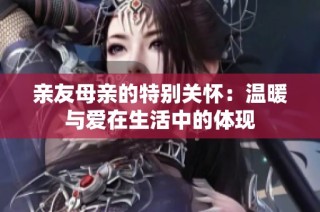 亲友母亲的特别关怀：温暖与爱在生活中的体现