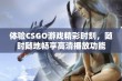 体验CSGO游戏精彩时刻，随时随地畅享高清播放功能