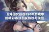 《外国女孩在CSGO游戏中的精彩表现引发热议与关注》