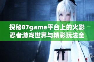 探秘87game平台上的火影忍者游戏世界与精彩玩法全解析