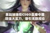 暴躁妹妹在CSGO直播中展现强大实力，吸引无数观众围观