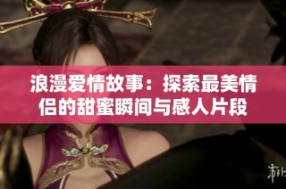 浪漫爱情故事：探索最美情侣的甜蜜瞬间与感人片段