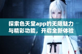 探索色天堂app的无限魅力与精彩功能，开启全新体验