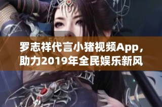 罗志祥代言小猪视频App，助力2019年全民娱乐新风潮