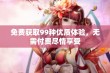 免费获取99种优质体验，无需付费尽情享受