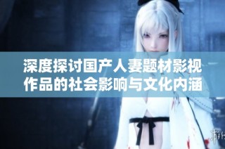 深度探讨国产人妻题材影视作品的社会影响与文化内涵