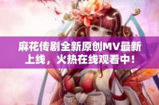 麻花传剧全新原创MV最新上线，火热在线观看中！