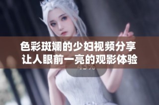 色彩斑斓的少妇视频分享 让人眼前一亮的观影体验