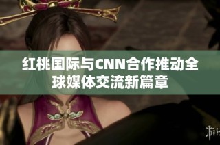 红桃国际与CNN合作推动全球媒体交流新篇章