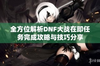 全方位解析DNF大战在即任务完成攻略与技巧分享