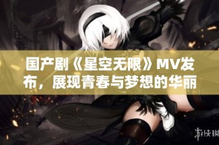 国产剧《星空无限》MV发布，展现青春与梦想的华丽篇章