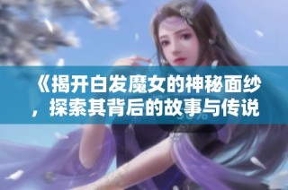 《揭开白发魔女的神秘面纱，探索其背后的故事与传说》