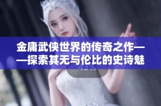 金庸武侠世界的传奇之作——探索其无与伦比的史诗魅力