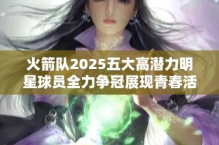 火箭队2025五大高潜力明星球员全力争冠展现青春活力