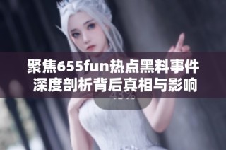 聚焦655fun热点黑料事件 深度剖析背后真相与影响