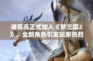 诸葛亮正式加入《梦三国2》，全新角色引发玩家热烈讨论与期待