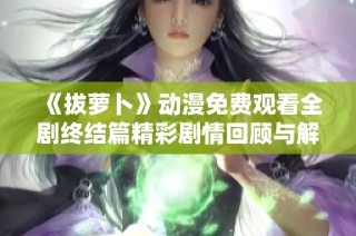 《拔萝卜》动漫免费观看全剧终结篇精彩剧情回顾与解析