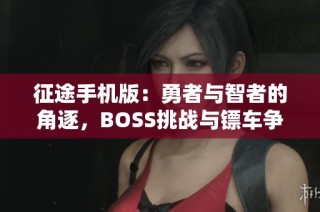 征途手机版：勇者与智者的角逐，BOSS挑战与镖车争夺的全新体验