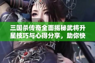 三国杀传奇全面揭秘武将升星技巧与心得分享，助你快速提升战力