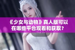 《少女与动物》真人版可以在哪些平台观看和获取？