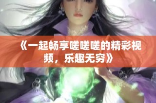 《一起畅享嗟嗟嗟的精彩视频，乐趣无穷》