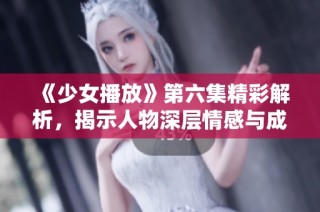 《少女播放》第六集精彩解析，揭示人物深层情感与成长历程