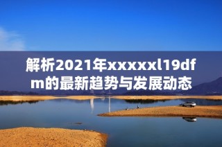 解析2021年xxxxxl19dfm的最新趋势与发展动态