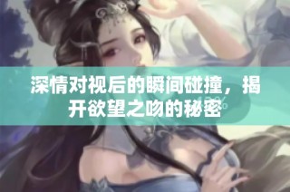 深情对视后的瞬间碰撞，揭开欲望之吻的秘密