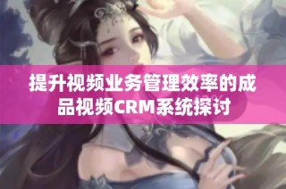 提升视频业务管理效率的成品视频CRM系统探讨