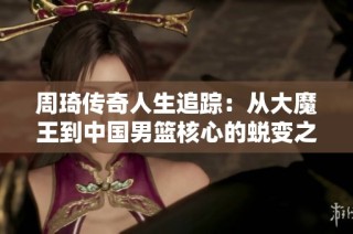 周琦传奇人生追踪：从大魔王到中国男篮核心的蜕变之路