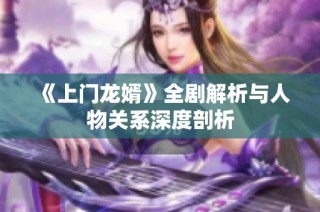 《上门龙婿》全剧解析与人物关系深度剖析