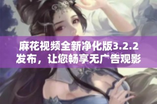 麻花视频全新净化版3.2.2发布，让您畅享无广告观影体验