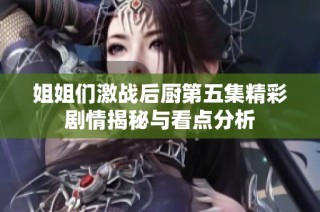 姐姐们激战后厨第五集精彩剧情揭秘与看点分析