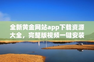 全新黄金网站app下载资源大全，完整版视频一键安装服务