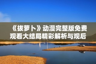 《拔萝卜》动漫完整版免费观看大结局精彩解析与观后感分享